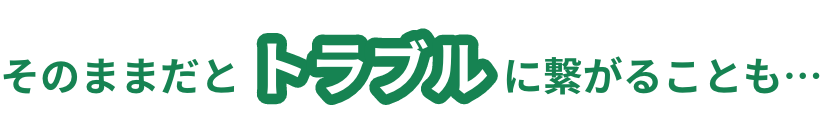 そのままだとトラブルに繋がることも・・・