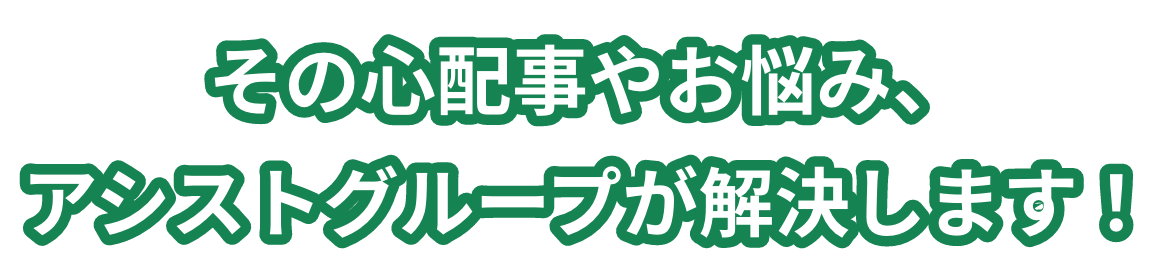 その心配事やお悩み、アシストグループが解決します!